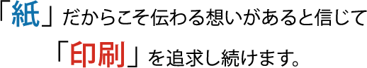 「紙」だからこそ伝わる想いがあると信じて「印刷」を追求し続けます。